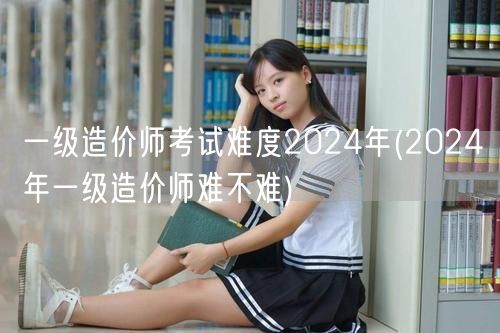 一级造价师考试难度2024年 难度预测与