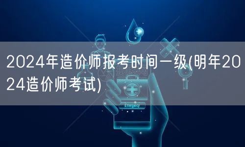 2024年造价师报考时间一级 明年考试日