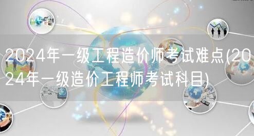 2024年一级工程造价师考试难点 考试科