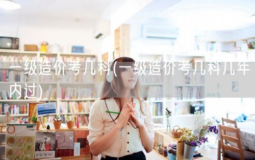 一级造价考几科 考试科目及合格期限