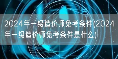 2024年一级造价师免考条件 资格详解