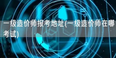 一级造价师报考地址 考试地点查询