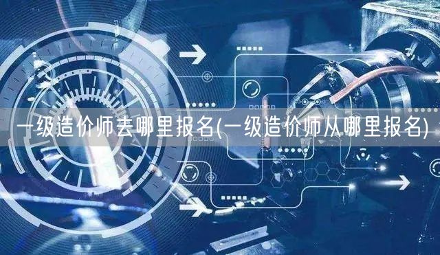 一级造价师去哪里报名 报名途径详解