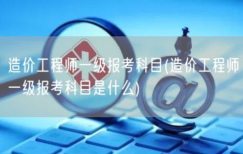 造价工程师一级报考科目 科目详解与报考要