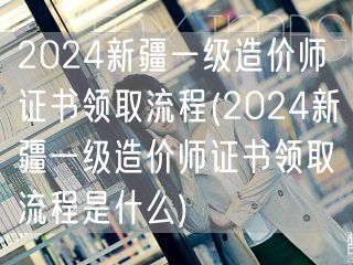 2024新疆一级造价师证书领取流程 如何