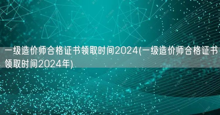 一级造价师合格证书领取时间2024 全年
