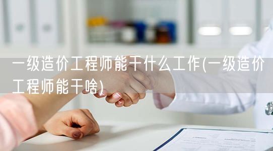 一级造价工程师能干什么工作 岗位职责与工