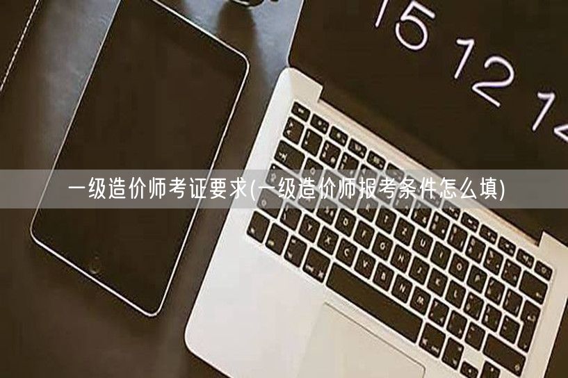 一级造价师考证要求 报考条件填写指南