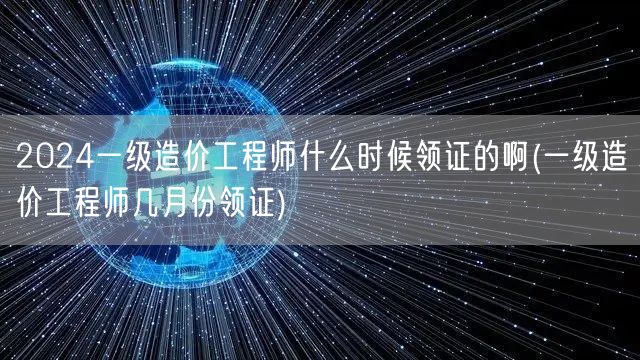 2024一级造价工程师什么时候领证的啊 