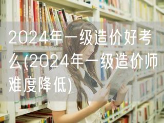 2024年一级造价好考么 考试难度或有调