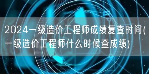 2024一级造价工程师成绩复查时间 何时