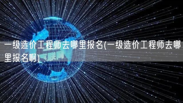 一级造价工程师去哪里报名 报名指南与流程