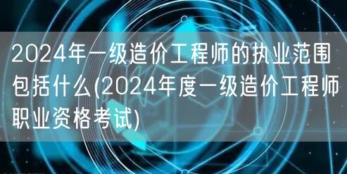 2024年一级造价工程师的执业范围包括什