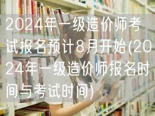 2024年一级造价师考试报名预计8月开始