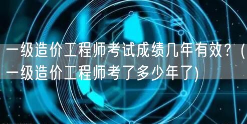 一级造价工程师考试成绩几年有效 成绩有效