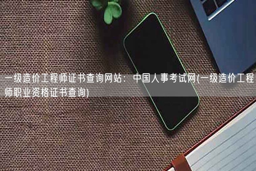 一级造价工程师证书查询网站：中国人事考试