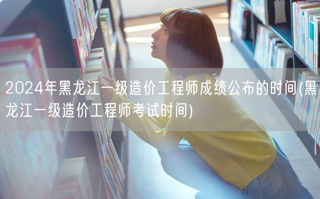 2024年黑龙江一级造价工程师成绩公布时