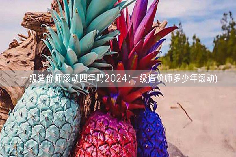 一级造价师滚动四年吗2024 滚动周期详