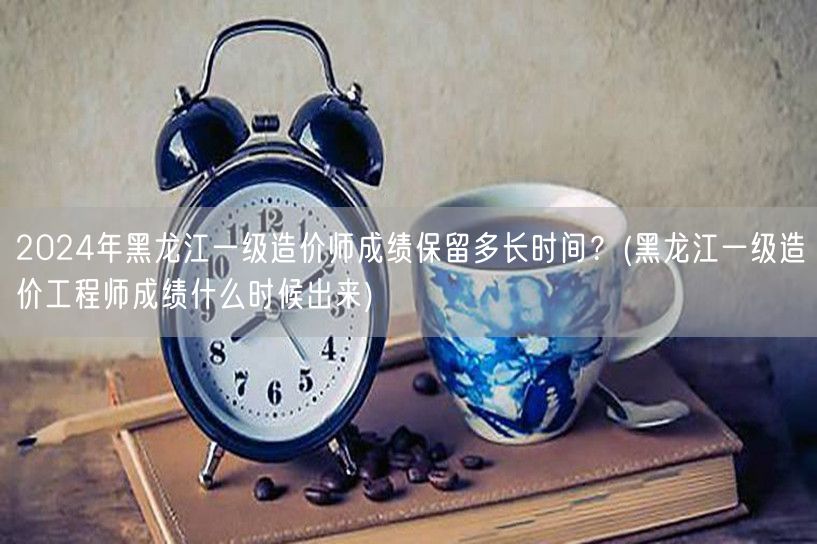 2024年黑龙江一级造价师成绩保留时长及