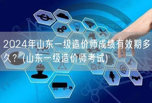 2024年山东一级造价师成绩有效期多久 