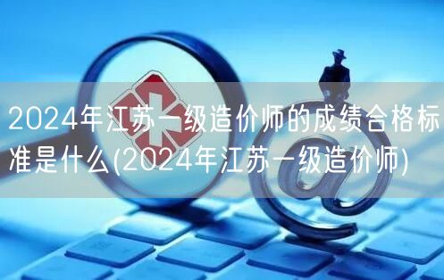 2024年江苏一级造价师的成绩合格标准是