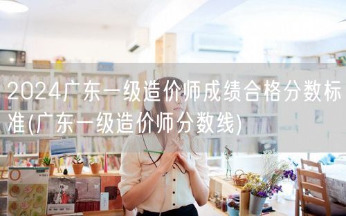 2024广东一级造价师成绩合格分数标准 