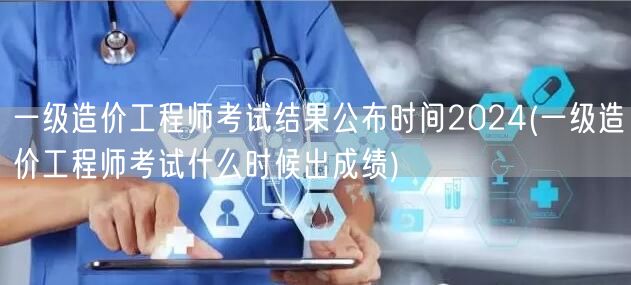 一级造价工程师考试结果公布时间2024 