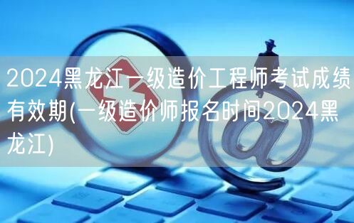 2024黑龙江一级造价工程师考试成绩有效