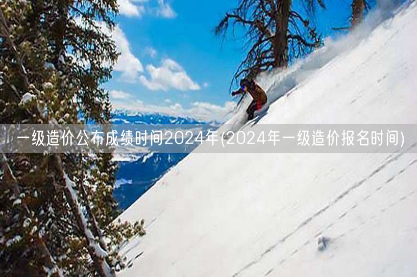 一级造价公布成绩时间2024年 成绩揭晓