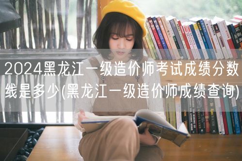 2024黑龙江一级造价师考试成绩分数线是