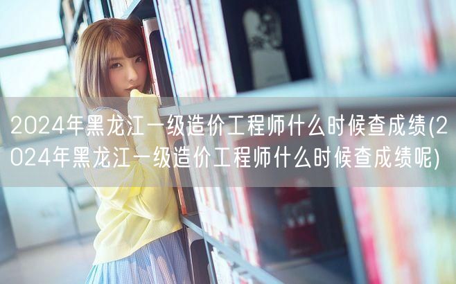 2024年黑龙江一级造价工程师成绩查询时