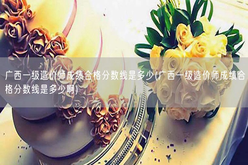 广西一级造价师成绩合格分数线是多少 历年