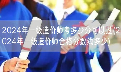 2024年一级造价师考多少分可以过 合格