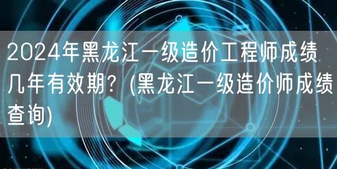 2024年黑龙江一级造价工程师成绩有效期