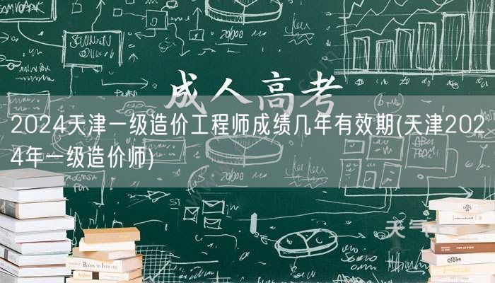 2024天津一级造价工程师成绩几年有效期