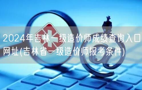 2024年吉林一级造价师成绩查询入口网址