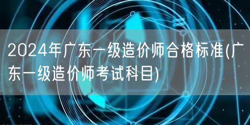 2024年广东一级造价师合格标准及科目概