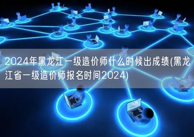 2024年黑龙江一级造价师出成绩时间 成
