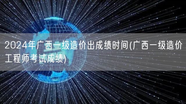 2024年广西一级造价出成绩时间 公布日