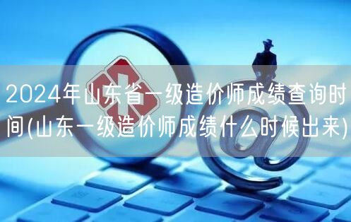 2024年山东省一级造价师成绩查询时间 