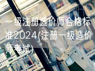 一级注册造价师合格标准2024 考试分数