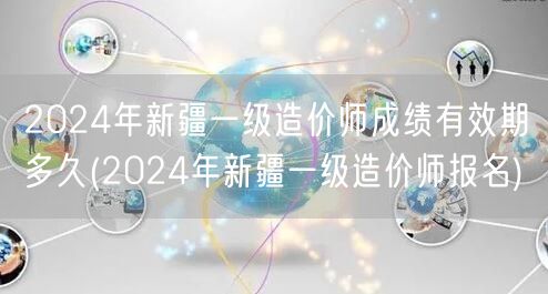 2024年新疆一级造价师成绩有效期多久 