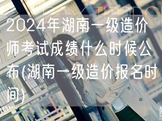 2024年湖南一级造价师考试成绩公布时间
