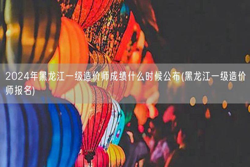 2024年黑龙江一级造价师成绩公布时间预