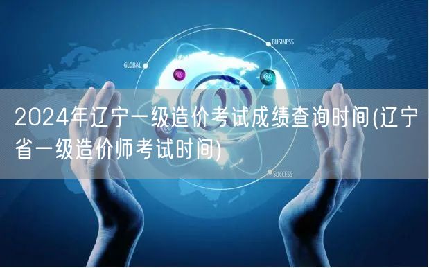 2024年辽宁一级造价考试成绩查询时间 