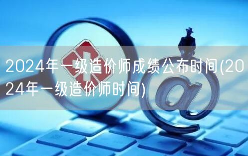 2024年一级造价师成绩公布时间 具体日