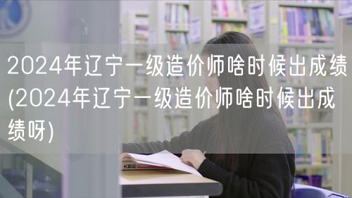 2024年辽宁一级造价师啥时候出成绩 查