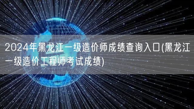 2024年黑龙江一级造价师成绩查询入口 