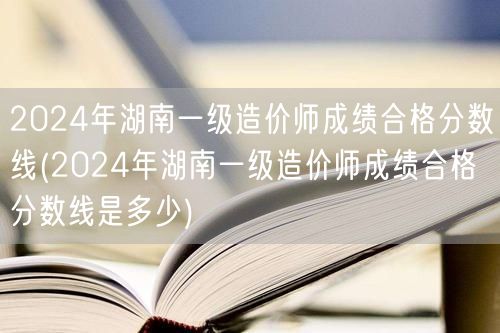 2024年湖南一级造价师成绩合格分数线 