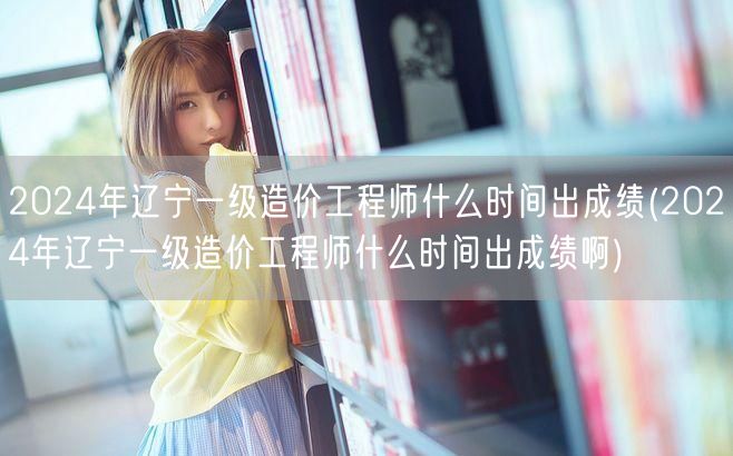 2024年辽宁一级造价工程师出成绩时间预